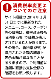 消費税率変更についてのご注意。サイト掲載の2014年3月31日までに更新されたメニュー、コース、クーポン等の価格は、税率改正後も旧税率(5%)で価格が表示されていることがあります。その場合、新税率(8%)が適用された金額の請求と表示金額が異なることがありますので、ご利用前に店舗に直接お支払金額の確認をお願い致します。