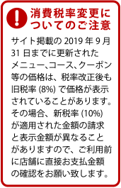 消費税率変更についてのご注意。サイト掲載の2019年9月31日までに更新されたメニュー、コース、クーポン等の価格は、税率改正後も旧税率(8%)で価格が表示されていることがあります。その場合、新税率(10%)が適用された金額の請求と表示金額が異なることがありますので、ご利用前に店舗に直接お支払金額の確認をお願い致します。